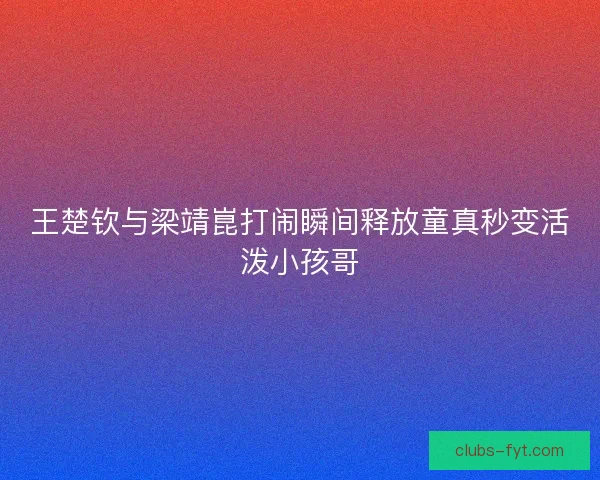 王楚钦与梁靖崑打闹瞬间释放童真秒变活泼小孩哥