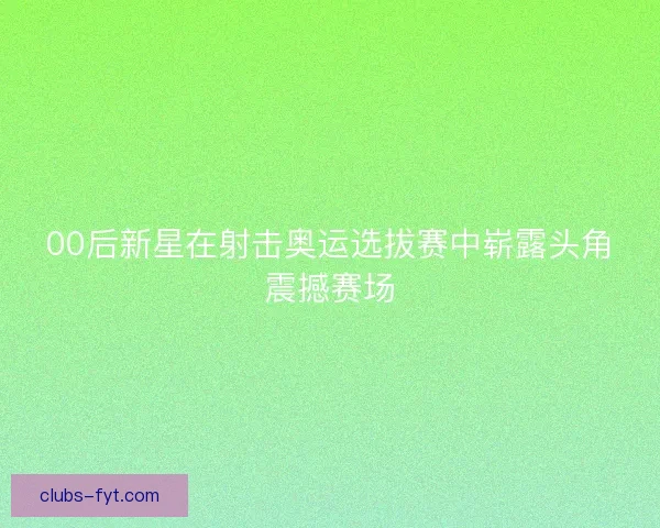 00后新星在射击奥运选拔赛中崭露头角震撼赛场