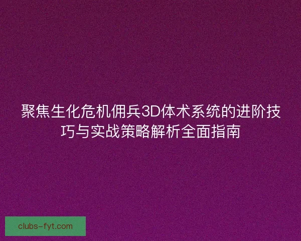 聚焦生化危机佣兵3D体术系统的进阶技巧与实战策略解析全面指南 聚焦生化危机佣兵3D体术系统的进阶技巧与实战策略解析全面指南