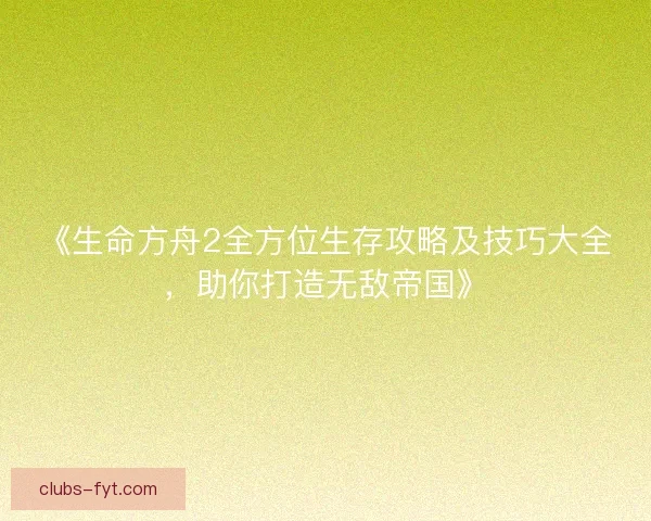 《生命方舟2全方位生存攻略及技巧大全，助你打造无敌帝国》
