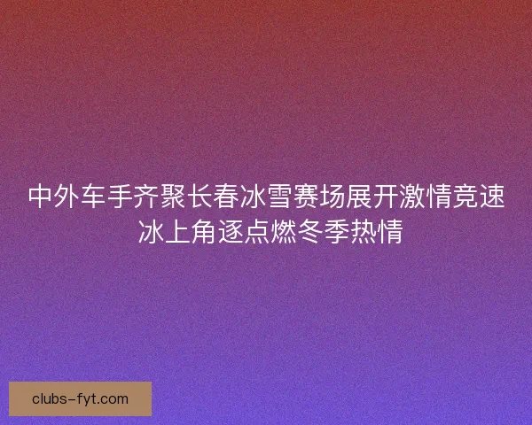 中外车手齐聚长春冰雪赛场展开激情竞速 冰上角逐点燃冬季热情