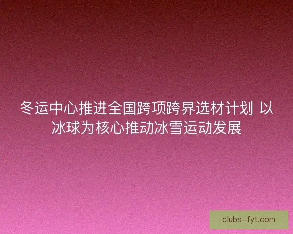 冬运中心推进全国跨项跨界选材计划 以冰球为核心推动冰雪运动发展