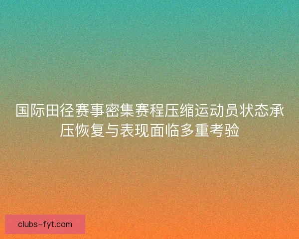 国际田径赛事密集赛程压缩运动员状态承压恢复与表现面临多重考验