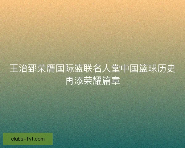 王治郅荣膺国际篮联名人堂中国篮球历史再添荣耀篇章