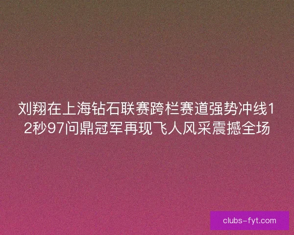 刘翔在上海钻石联赛跨栏赛道强势冲线12秒97问鼎冠军再现飞人风采震撼全场