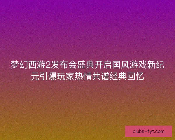 梦幻西游2发布会盛典开启国风游戏新纪元引爆玩家热情共谱经典回忆