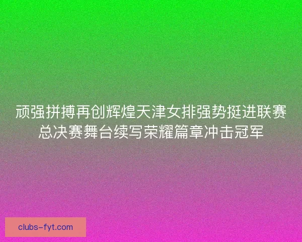 顽强拼搏再创辉煌天津女排强势挺进联赛总决赛舞台续写荣耀篇章冲击冠军