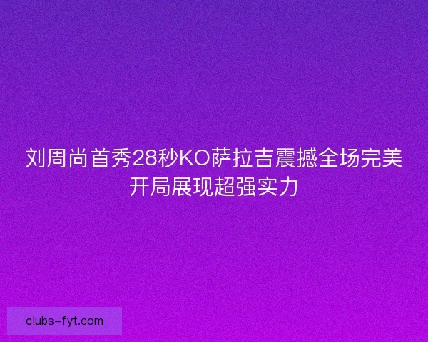 刘周尚首秀28秒KO萨拉吉震撼全场完美开局展现超强实力