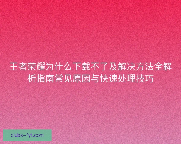 王者荣耀为什么下载不了及解决方法全解析指南常见原因与快速处理技巧