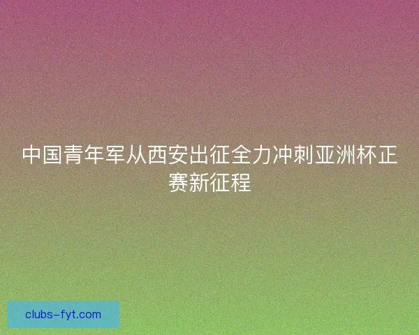 中国青年军从西安出征全力冲刺亚洲杯正赛新征程